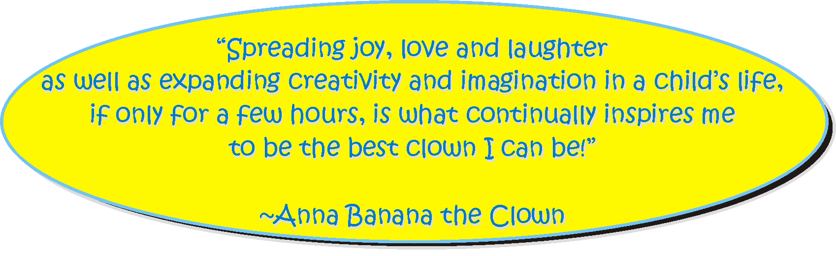 Spreading joy, love and laughter as well as expanding creativity and imagination in a child's life, if only for a few hours, is what continually inspires me to be the best clown I can be! -- Anna Banana the Clown with appeal